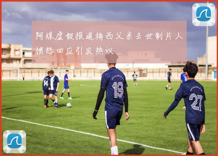 阿媒虚假报道梅西父亲去世制片人愤怒回应引发热议