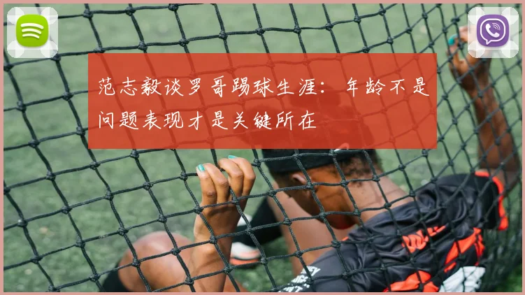 范志毅谈罗哥踢球生涯：年龄不是问题表现才是关键所在