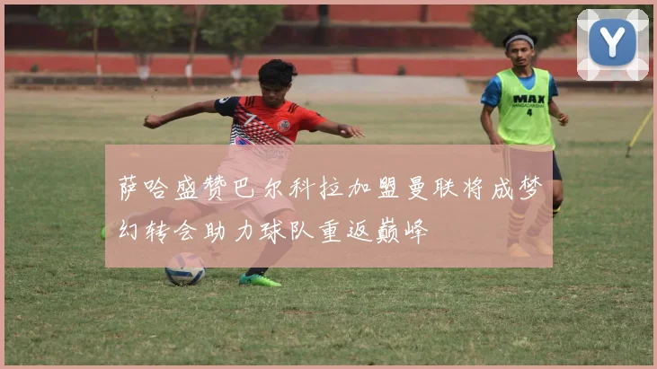 萨哈盛赞巴尔科拉加盟曼联将成梦幻转会助力球队重返巅峰