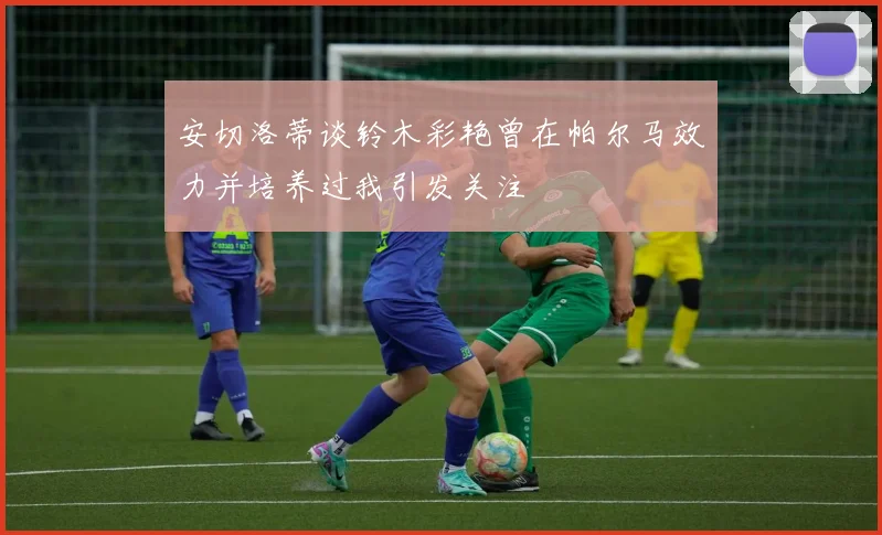 安切洛蒂谈铃木彩艳曾在帕尔马效力并培养过我引发关注