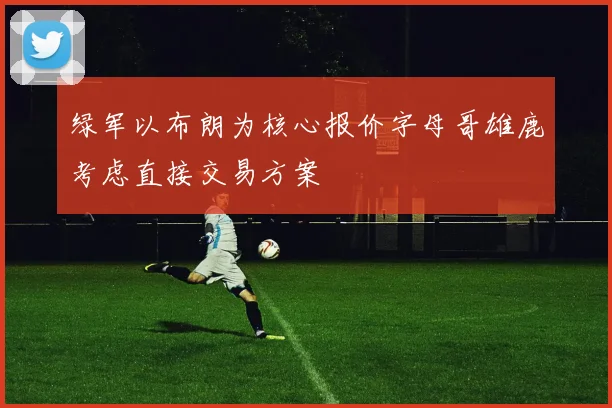 绿军以布朗为核心报价字母哥雄鹿考虑直接交易方案