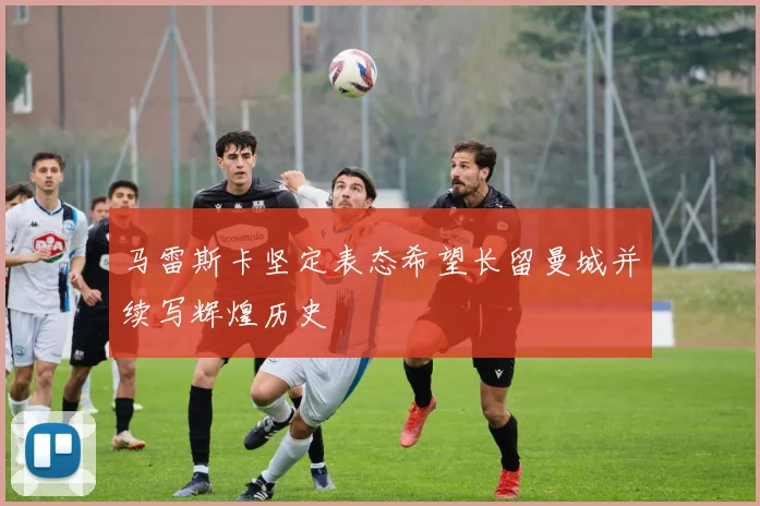 马雷斯卡坚定表态希望长留曼城并续写辉煌历史