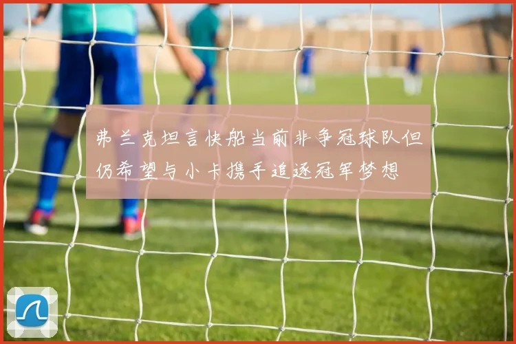 弗兰克坦言快船当前非争冠球队但仍希望与小卡携手追逐冠军梦想