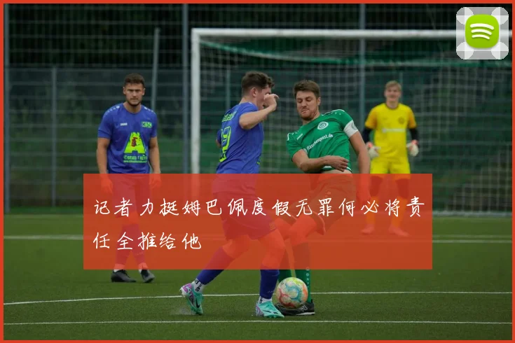 记者力挺姆巴佩度假无罪何必将责任全推给他