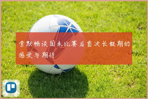 索默畅谈国米比赛后首次长假期的感受与期待