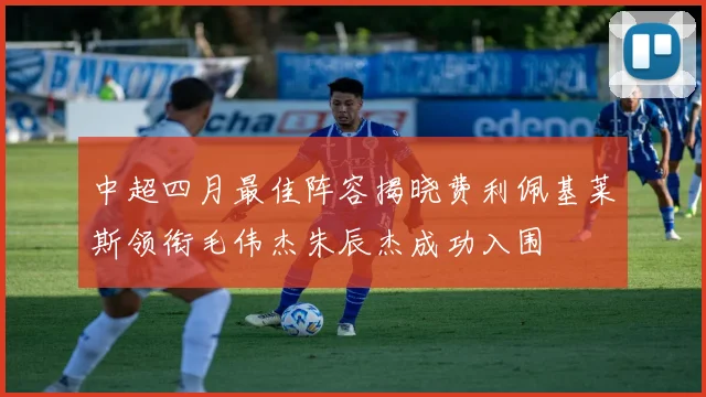 中超四月最佳阵容揭晓费利佩基莱斯领衔毛伟杰朱辰杰成功入围