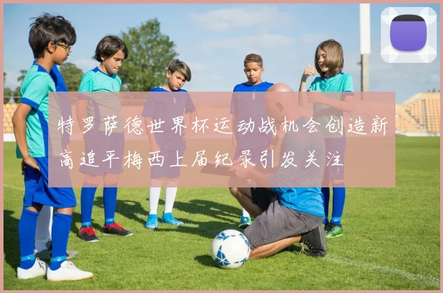 特罗萨德世界杯运动战机会创造新高追平梅西上届纪录引发关注