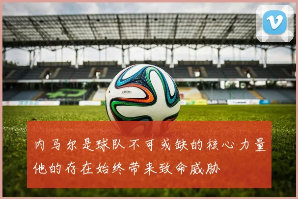 内马尔是球队不可或缺的核心力量他的存在始终带来致命威胁