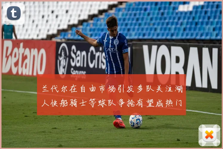 兰代尔在自由市场引发多队关注湖人快船骑士等球队争抢有望成热门球员