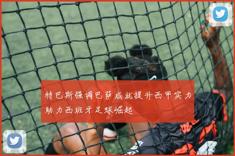特巴斯强调巴萨成就提升西甲实力助力西班牙足球崛起